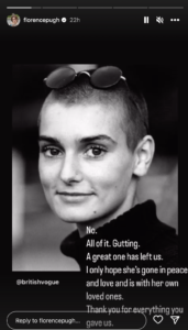 Florence Pugh's instagram story tribute to Sinéad O'Connor. It features a black and white photo of the singer against a black background with a personal message from Florence Pugh saying, "Gutting, A great one has left us. I only hope she’s gone in peace and love and is with her own loved ones. Thank you for everything you gave us."